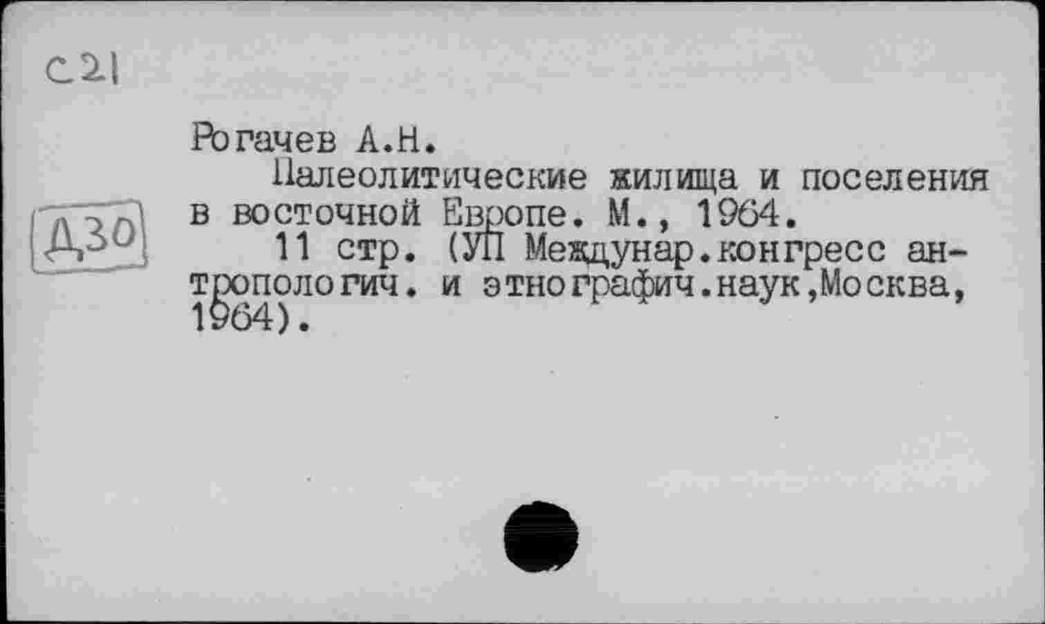 ﻿Рогачев A.H.
Палеолитические жилища и поселения в восточной Европе. М.» 1964.
11 стр. (УЛ Междунар.конгресс антропологии. и этнографии.наук,Москва,